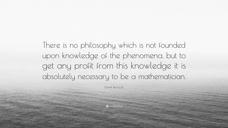 Daniel Bernoulli Quote: “There is no philosophy which is not founded upon knowledge of the phenomena, but to get any profit from this knowledge it is absolutely necessary to be a mathematician.”