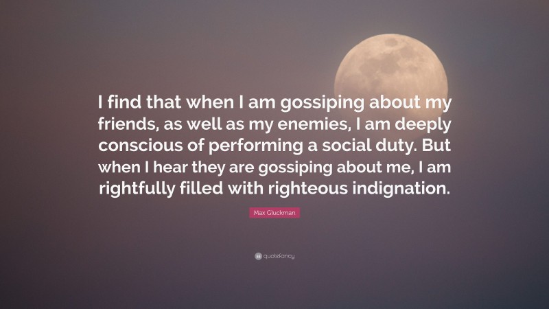 Max Gluckman Quote: “I find that when I am gossiping about my friends, as well as my enemies, I am deeply conscious of performing a social duty. But when I hear they are gossiping about me, I am rightfully filled with righteous indignation.”