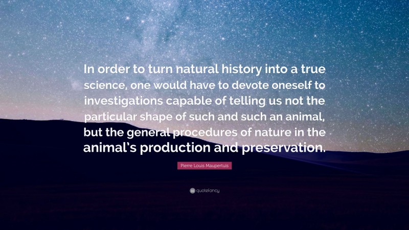 Pierre Louis Maupertuis Quote: “In order to turn natural history into a true science, one would have to devote oneself to investigations capable of telling us not the particular shape of such and such an animal, but the general procedures of nature in the animal’s production and preservation.”