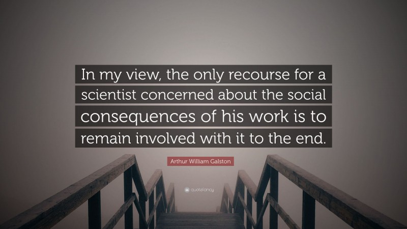 Arthur William Galston Quote: “In my view, the only recourse for a scientist concerned about the social consequences of his work is to remain involved with it to the end.”