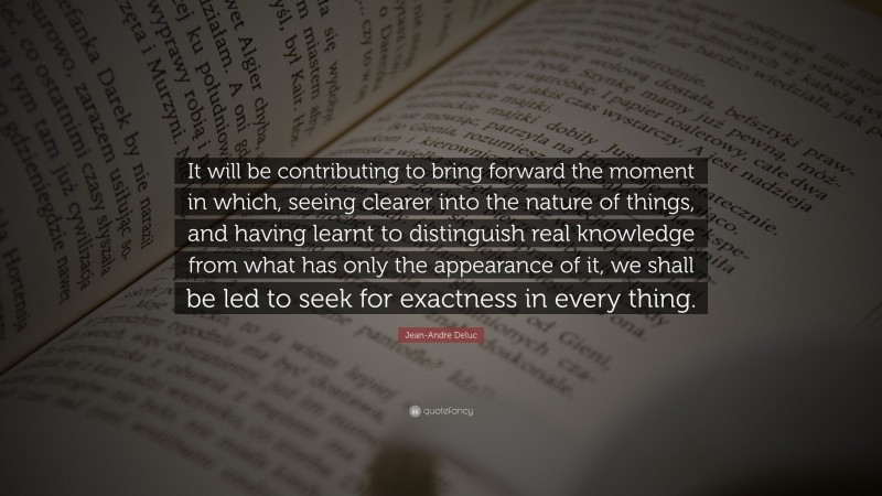 Jean-Andre Deluc Quote: “It will be contributing to bring forward the moment in which, seeing clearer into the nature of things, and having learnt to distinguish real knowledge from what has only the appearance of it, we shall be led to seek for exactness in every thing.”