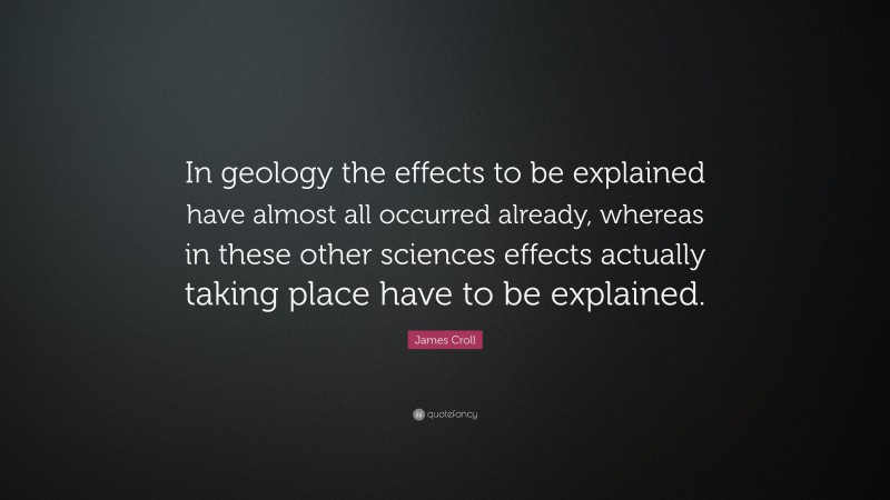 James Croll Quote: “In geology the effects to be explained have almost all occurred already, whereas in these other sciences effects actually taking place have to be explained.”