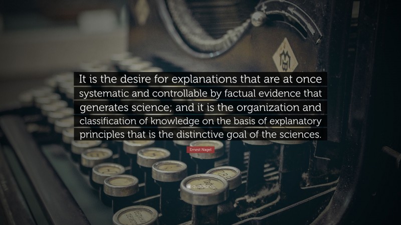 Ernest Nagel Quote: “It is the desire for explanations that are at once systematic and controllable by factual evidence that generates science; and it is the organization and classification of knowledge on the basis of explanatory principles that is the distinctive goal of the sciences.”