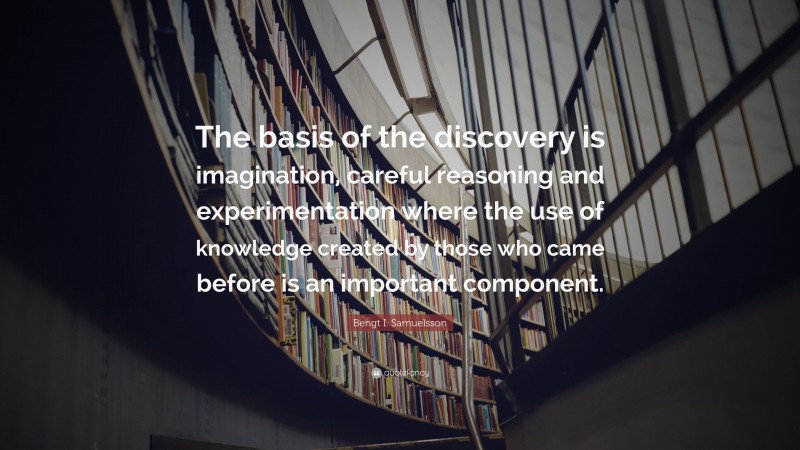 Bengt I. Samuelsson Quote: “The basis of the discovery is imagination, careful reasoning and experimentation where the use of knowledge created by those who came before is an important component.”