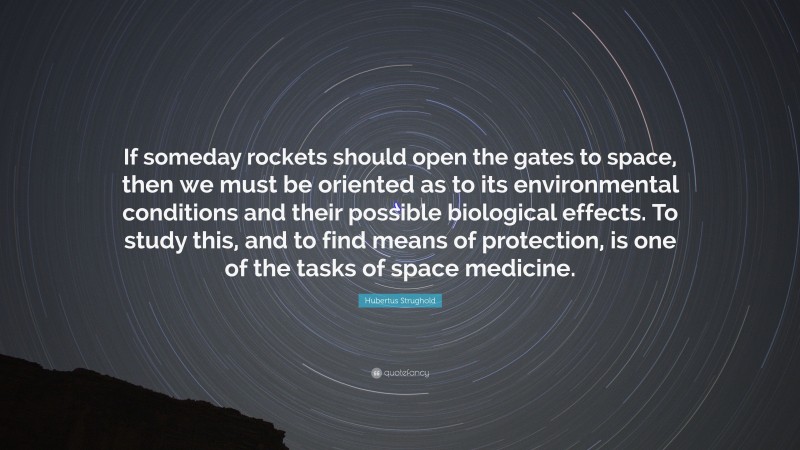 Hubertus Strughold Quote: “If someday rockets should open the gates to space, then we must be oriented as to its environmental conditions and their possible biological effects. To study this, and to find means of protection, is one of the tasks of space medicine.”