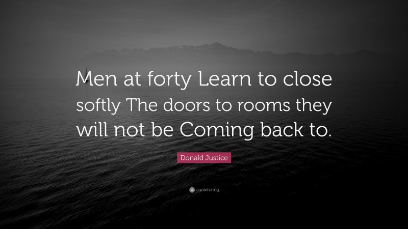 Donald Justice Quote: “Men at forty Learn to close softly The doors to rooms they will not be Coming back to.”