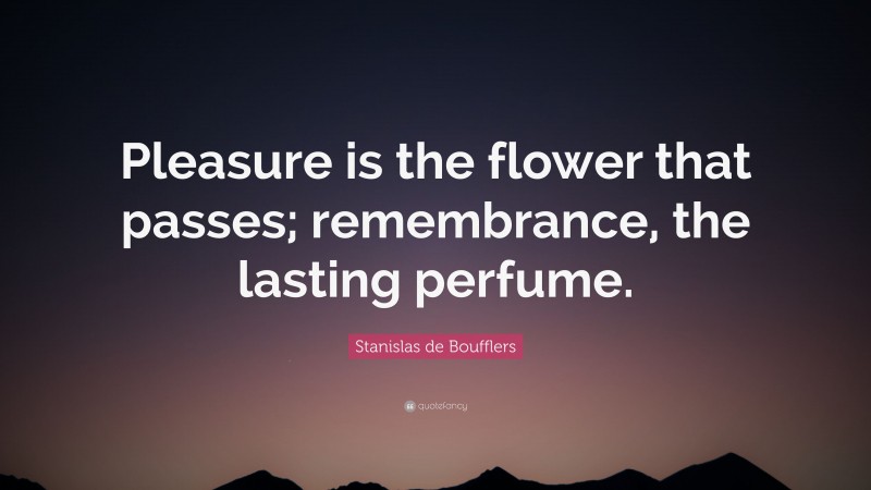 Stanislas de Boufflers Quote: “Pleasure is the flower that passes; remembrance, the lasting perfume.”