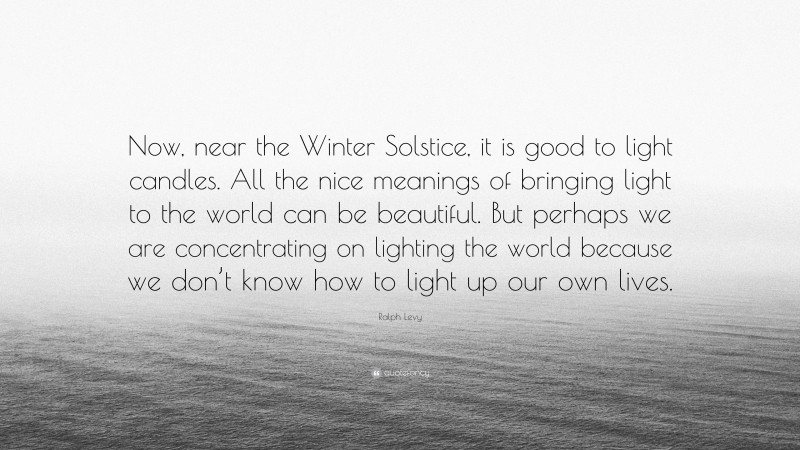 Ralph Levy Quote: “Now, near the Winter Solstice, it is good to light candles. All the nice meanings of bringing light to the world can be beautiful. But perhaps we are concentrating on lighting the world because we don’t know how to light up our own lives.”