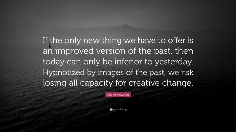 Robert Hewison Quote: “If the only new thing we have to offer is an improved version of the past, then today can only be inferior to yesterday. Hypnotized by images of the past, we risk losing all capacity for creative change.”