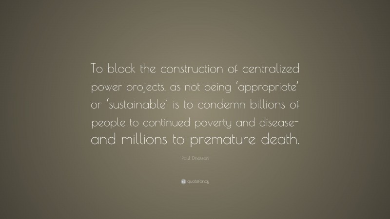 Paul Driessen Quote: “To block the construction of centralized power projects, as not being ‘appropriate’ or ‘sustainable’ is to condemn billions of people to continued poverty and disease-and millions to premature death.”