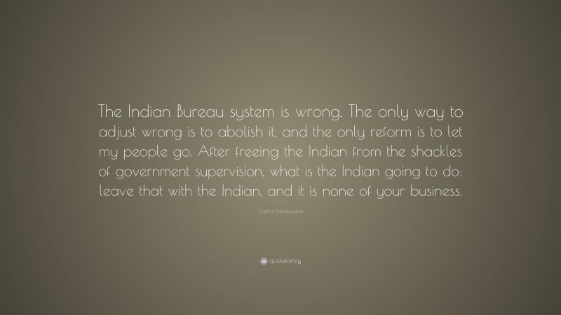 Carlos Montezuma Quote: “The Indian Bureau system is wrong. The only way to adjust wrong is to abolish it, and the only reform is to let my people go. After freeing the Indian from the shackles of government supervision, what is the Indian going to do: leave that with the Indian, and it is none of your business.”