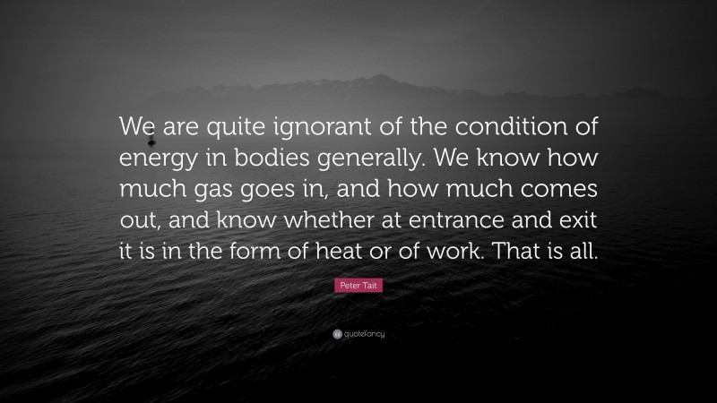 Peter Tait Quote: “We are quite ignorant of the condition of energy in bodies generally. We know how much gas goes in, and how much comes out, and know whether at entrance and exit it is in the form of heat or of work. That is all.”