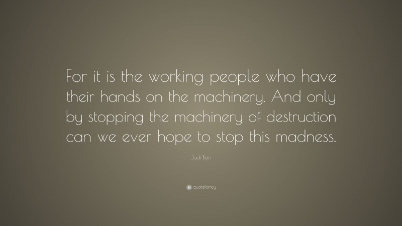 Judi Bari Quote: “For it is the working people who have their hands on the machinery. And only by stopping the machinery of destruction can we ever hope to stop this madness.”