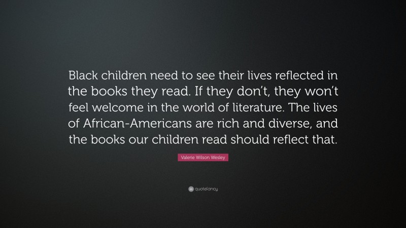 Valerie Wilson Wesley Quote: “Black children need to see their lives reflected in the books they read. If they don’t, they won’t feel welcome in the world of literature. The lives of African-Americans are rich and diverse, and the books our children read should reflect that.”