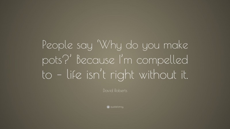 David Roberts Quote: “People say ‘Why do you make pots?’ Because I’m compelled to – life isn’t right without it.”