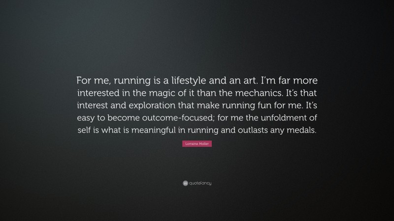 Lorraine Moller Quote: “For me, running is a lifestyle and an art. I’m far more interested in the magic of it than the mechanics. It’s that interest and exploration that make running fun for me. It’s easy to become outcome-focused; for me the unfoldment of self is what is meaningful in running and outlasts any medals.”