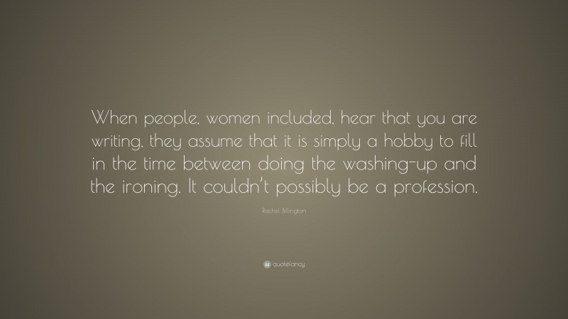 Rachel Billington Quote: “When people, women included, hear that you are writing, they assume that it is simply a hobby to fill in the time between doing the washing-up and the ironing. It couldn’t possibly be a profession.”