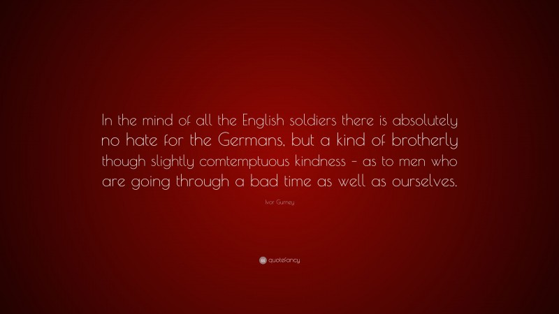 Ivor Gurney Quote: “In the mind of all the English soldiers there is absolutely no hate for the Germans, but a kind of brotherly though slightly comtemptuous kindness – as to men who are going through a bad time as well as ourselves.”