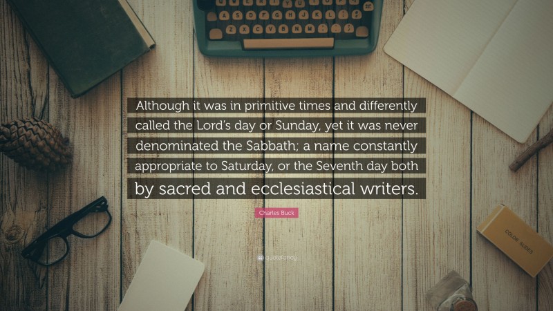 Charles Buck Quote: “Although it was in primitive times and differently called the Lord’s day or Sunday, yet it was never denominated the Sabbath; a name constantly appropriate to Saturday, or the Seventh day both by sacred and ecclesiastical writers.”
