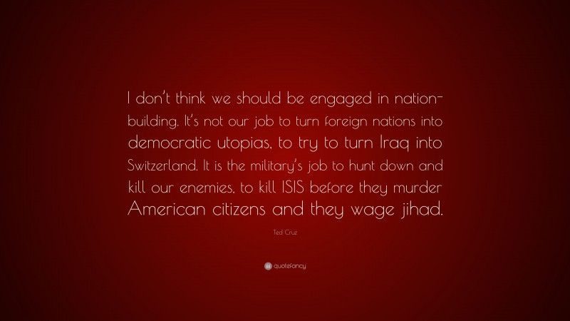 Ted Cruz Quote: “I don’t think we should be engaged in nation-building. It’s not our job to turn foreign nations into democratic utopias, to try to turn Iraq into Switzerland. It is the military’s job to hunt down and kill our enemies, to kill ISIS before they murder American citizens and they wage jihad.”