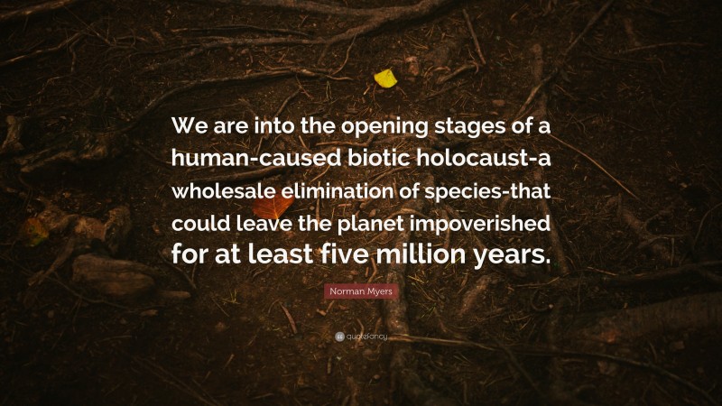 Norman Myers Quote: “We are into the opening stages of a human-caused biotic holocaust-a wholesale elimination of species-that could leave the planet impoverished for at least five million years.”