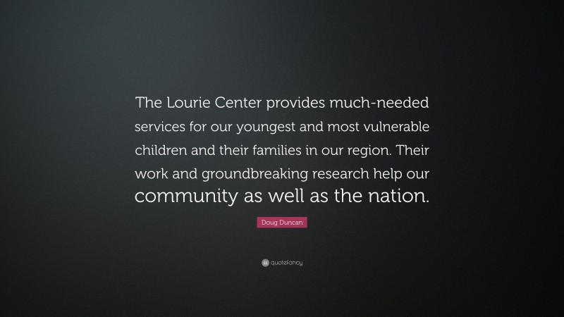 Doug Duncan Quote: “The Lourie Center provides much-needed services for our youngest and most vulnerable children and their families in our region. Their work and groundbreaking research help our community as well as the nation.”