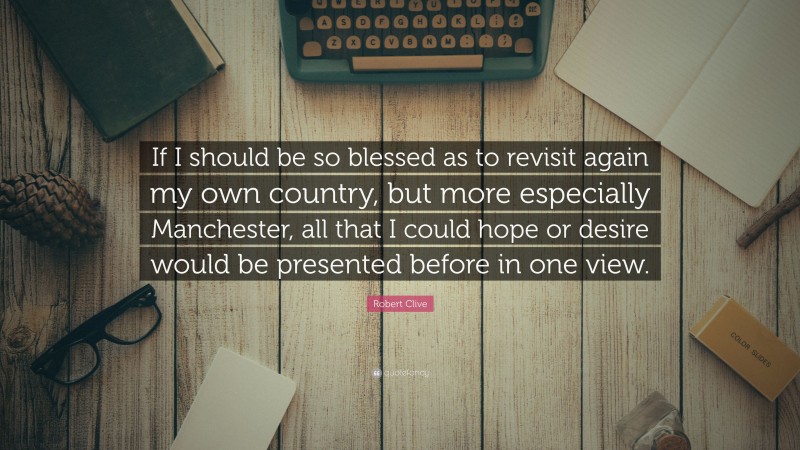 Robert Clive Quote: “If I should be so blessed as to revisit again my own country, but more especially Manchester, all that I could hope or desire would be presented before in one view.”