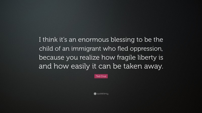 Ted Cruz Quote: “I think it’s an enormous blessing to be the child of an immigrant who fled oppression, because you realize how fragile liberty is and how easily it can be taken away.”