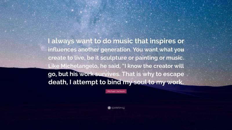 Michael Jackson Quote: “I always want to do music that inspires or influences another generation. You want what you create to live, be it sculpture or painting or music. Like Michelangelo, he said, “I know the creator will go, but his work survives. That is why to escape death, I attempt to bind my soul to my work.”