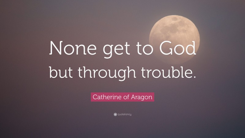 Catherine of Aragon Quote: “None get to God but through trouble.”