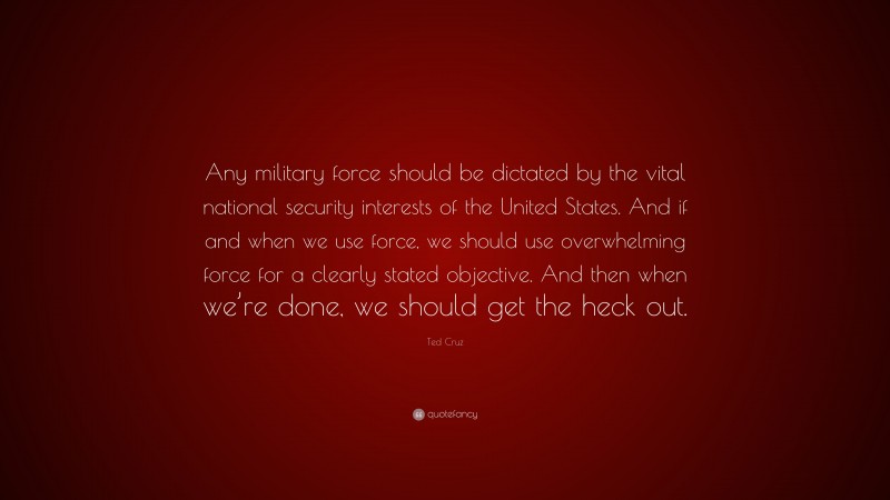 Ted Cruz Quote: “Any military force should be dictated by the vital national security interests of the United States. And if and when we use force, we should use overwhelming force for a clearly stated objective. And then when we’re done, we should get the heck out.”