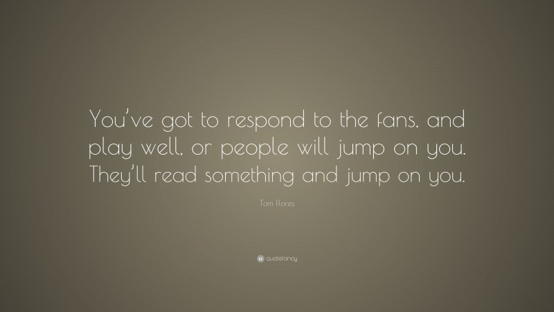 Tom Flores Quote: “You’ve got to respond to the fans, and play well, or people will jump on you. They’ll read something and jump on you.”