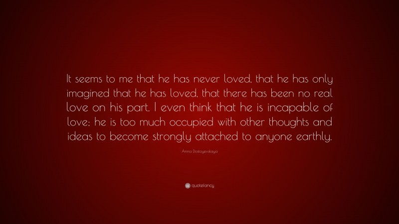 Anna Dostoyevskaya Quote: “It seems to me that he has never loved, that he has only imagined that he has loved, that there has been no real love on his part. I even think that he is incapable of love; he is too much occupied with other thoughts and ideas to become strongly attached to anyone earthly.”