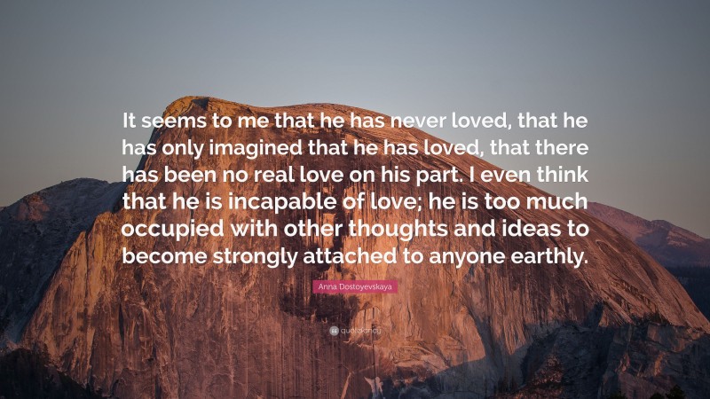 Anna Dostoyevskaya Quote: “It seems to me that he has never loved, that he has only imagined that he has loved, that there has been no real love on his part. I even think that he is incapable of love; he is too much occupied with other thoughts and ideas to become strongly attached to anyone earthly.”