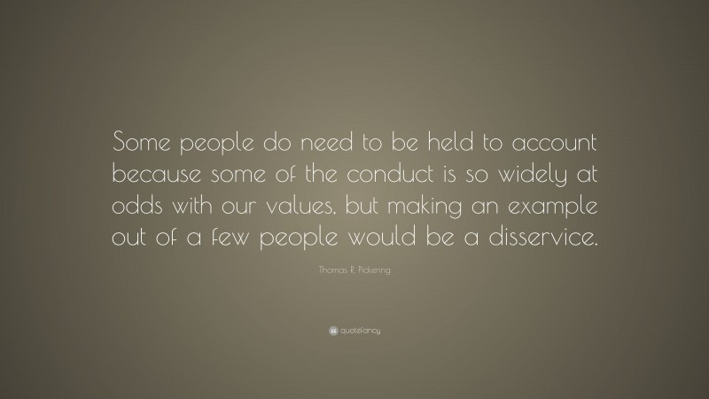 Thomas R. Pickering Quote: “Some people do need to be held to account because some of the conduct is so widely at odds with our values, but making an example out of a few people would be a disservice.”