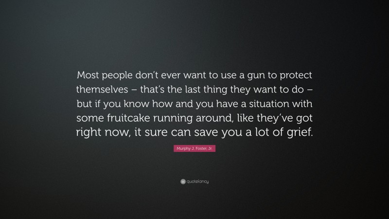 Murphy J. Foster, Jr. Quote: “Most people don’t ever want to use a gun to protect themselves – that’s the last thing they want to do – but if you know how and you have a situation with some fruitcake running around, like they’ve got right now, it sure can save you a lot of grief.”