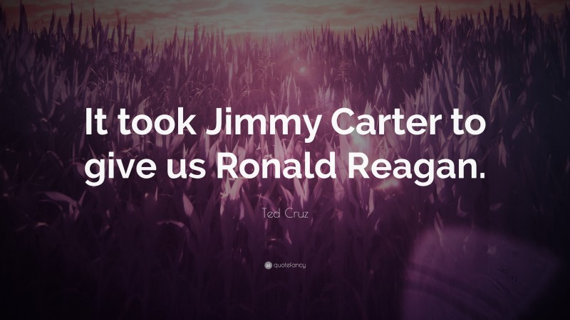 Ted Cruz Quote: “It took Jimmy Carter to give us Ronald Reagan.”