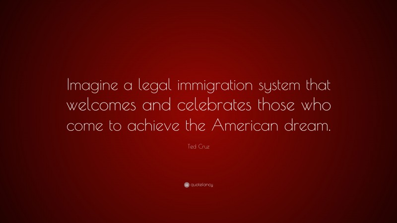Ted Cruz Quote: “Imagine a legal immigration system that welcomes and celebrates those who come to achieve the American dream.”