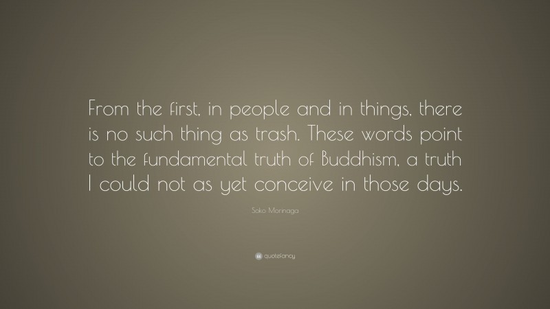 Soko Morinaga Quote: “From the first, in people and in things, there is no such thing as trash. These words point to the fundamental truth of Buddhism, a truth I could not as yet conceive in those days.”