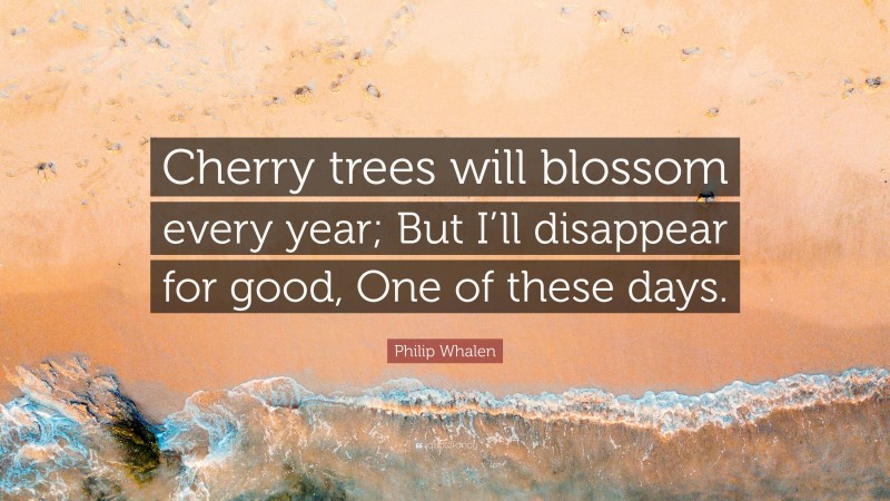 Philip Whalen Quote: “Cherry trees will blossom every year; But I’ll disappear for good, One of these days.”