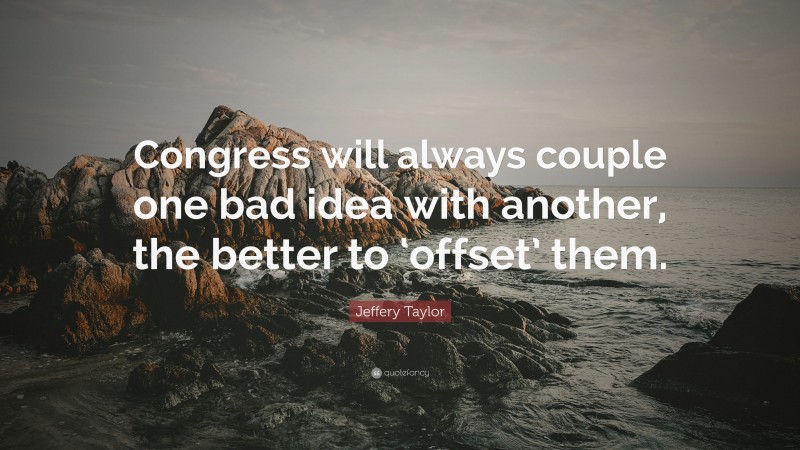 Jeffery Taylor Quote: “Congress will always couple one bad idea with another, the better to ‘offset’ them.”
