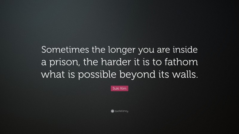Suki Kim Quote: “Sometimes the longer you are inside a prison, the harder it is to fathom what is possible beyond its walls.”
