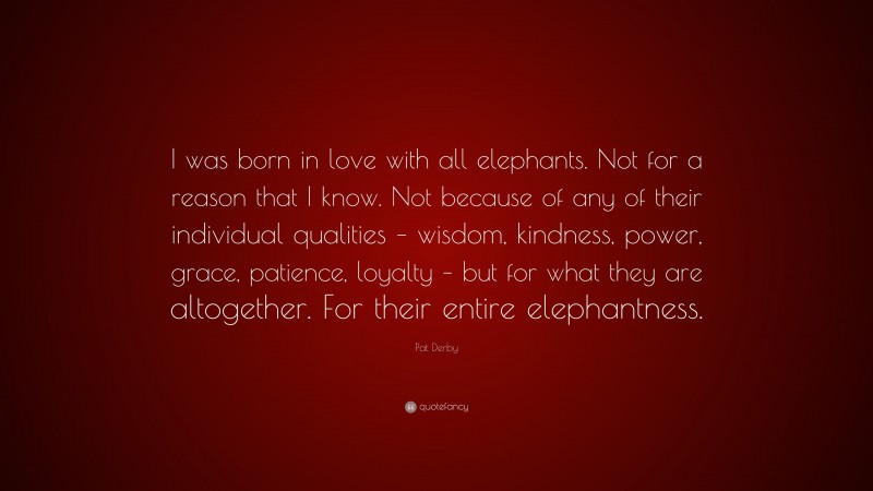 Pat Derby Quote: “I was born in love with all elephants. Not for a reason that I know. Not because of any of their individual qualities – wisdom, kindness, power, grace, patience, loyalty – but for what they are altogether. For their entire elephantness.”