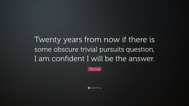 Ted Cruz Quote: “Twenty years from now if there is some obscure trivial pursuits question, I am confident I will be the answer.”