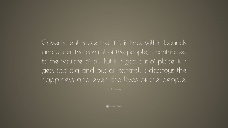 Harold Stassen Quote: “Government is like fire. If it is kept within bounds and under the control of the people, it contributes to the welfare of all. But if it gets out of place, if it gets too big and out of control, it destroys the happiness and even the lives of the people.”