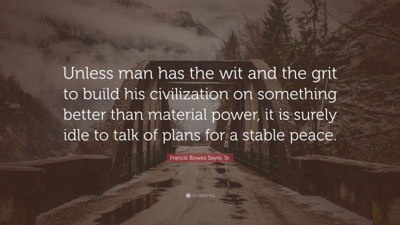 Francis Bowes Sayre, Sr. Quote: “Unless man has the wit and the grit to build his civilization on something better than material power, it is surely idle to talk of plans for a stable peace.”