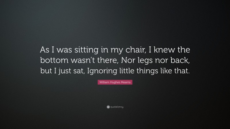 William Hughes Mearns Quote: “As I was sitting in my chair, I knew the bottom wasn’t there, Nor legs nor back, but I just sat, Ignoring little things like that.”