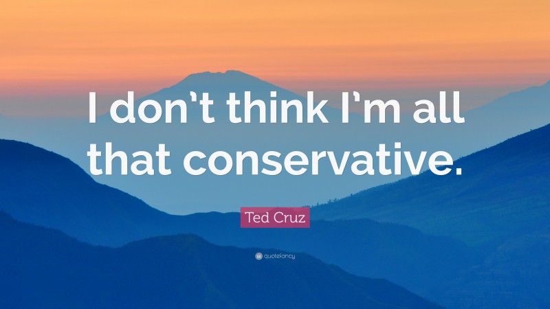 Ted Cruz Quote: “I don’t think I’m all that conservative.”