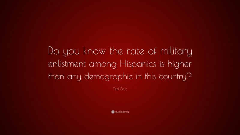 Ted Cruz Quote: “Do you know the rate of military enlistment among Hispanics is higher than any demographic in this country?”
