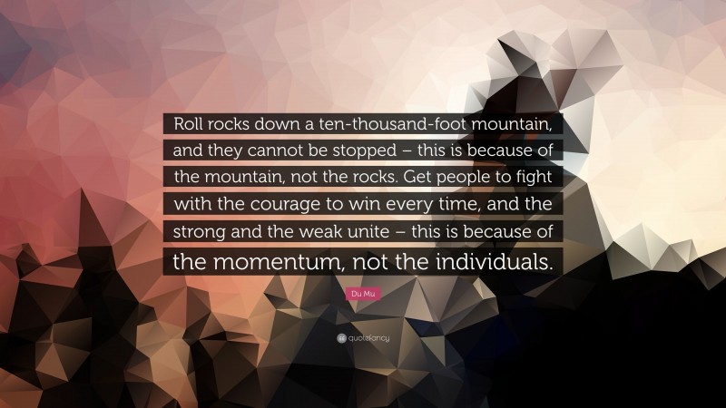 Du Mu Quote: “Roll rocks down a ten-thousand-foot mountain, and they cannot be stopped – this is because of the mountain, not the rocks. Get people to fight with the courage to win every time, and the strong and the weak unite – this is because of the momentum, not the individuals.”